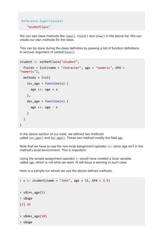Reference Superclasses:
"envRefClass"
We can see class methods like copy(), field() and show() in the above list. We can
create our own methods for the class.
This can be done during the class definition by passing a list of function definitions
to methods argument of setRefClass().
student <- setRefClass("student",
fields = list(name = "character", age = "numeric", GPA =
"numeric"),
methods = list(
inc_age = function(x) {
age <<- age + x
},
dec_age = function(x) {
age <<- age - x
}
)
)
In the above section of our code, we defined two methods
called inc_age() and dec_age(). These two method modify the field age.
Note that we have to use the non-local assignment operator <<- since age isn't in the
method's local environment. This is important.
Using the simple assignment operator <- would have created a local variable
called age, which is not what we want. R will issue a warning in such case.
Here is a sample run where we use the above defined methods.
> s <- student(name = "John", age = 21, GPA = 3.5)
> s$inc_age(5)
> s$age
[1] 26
> s$dec_age(10)
> s$age
 