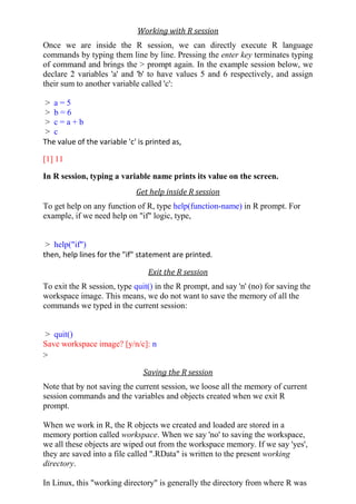 Working with R session
Once we are inside the R session, we can directly execute R language
commands by typing them line by line. Pressing the enter key terminates typing
of command and brings the > prompt again. In the example session below, we
declare 2 variables 'a' and 'b' to have values 5 and 6 respectively, and assign
their sum to another variable called 'c':
> a = 5
> b = 6
> c = a + b
> c
The value of the variable 'c' is printed as,
[1] 11
In R session, typing a variable name prints its value on the screen.
Get help inside R session
To get help on any function of R, type help(function-name) in R prompt. For
example, if we need help on "if" logic, type,
> help("if")
then, help lines for the "if" statement are printed.
Exit the R session
To exit the R session, type quit() in the R prompt, and say 'n' (no) for saving the
workspace image. This means, we do not want to save the memory of all the
commands we typed in the current session:
> quit()
Save workspace image? [y/n/c]: n
>
Saving the R session
Note that by not saving the current session, we loose all the memory of current
session commands and the variables and objects created when we exit R
prompt.
When we work in R, the R objects we created and loaded are stored in a
memory portion called workspace. When we say 'no' to saving the workspace,
we all these objects are wiped out from the workspace memory. If we say 'yes',
they are saved into a file called ".RData" is written to the present working
directory.
In Linux, this "working directory" is generally the directory from where R was
 