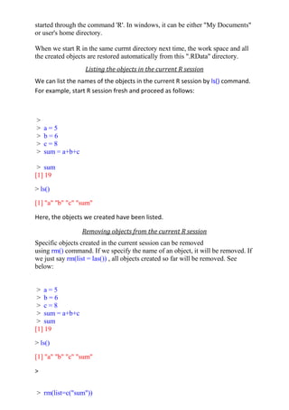 started through the command 'R'. In windows, it can be either "My Documents"
or user's home directory.
When we start R in the same currnt directory next time, the work space and all
the created objects are restored automatically from this ".RData" directory.
Listing the objects in the current R session
We can list the names of the objects in the current R session by ls() command.
For example, start R session fresh and proceed as follows:
>
> a = 5
> b = 6
> c = 8
> sum = a+b+c
> sum
[1] 19
> ls()
[1] "a" "b" "c" "sum"
Here, the objects we created have been listed.
Removing objects from the current R session
Specific objects created in the current session can be removed
using rm() command. If we specify the name of an object, it will be removed. If
we just say rm(list = las()) , all objects created so far will be removed. See
below:
> a = 5
> b = 6
> c = 8
> sum = a+b+c
> sum
[1] 19
> ls()
[1] "a" "b" "c" "sum"
>
> rm(list=c("sum"))
 