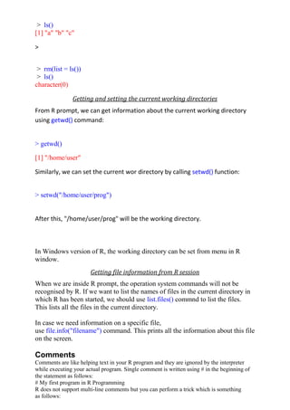 > ls()
[1] "a" "b" "c"
>
> rm(list = ls())
> ls()
character(0)
Getting and setting the current working directories
From R prompt, we can get information about the current working directory
using getwd() command:
> getwd()
[1] "/home/user"
Similarly, we can set the current wor directory by calling setwd() function:
> setwd("/home/user/prog")
After this, "/home/user/prog" will be the working directory.
In Windows version of R, the working directory can be set from menu in R
window.
Getting file information from R session
When we are inside R prompt, the operation system commands will not be
recognised by R. If we want to list the names of files in the current directory in
which R has been started, we should use list.files() commnd to list the files.
This lists all the files in the current directory.
In case we need information on a specific file,
use file.info("filename") command. This prints all the information about this file
on the screen.
Comments
Comments are like helping text in your R program and they are ignored by the interpreter
while executing your actual program. Single comment is written using # in the beginning of
the statement as follows:
# My first program in R Programming
R does not support multi-line comments but you can perform a trick which is something
as follows:
 