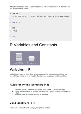 While the first one is a reserved word denoting a logical constant in R, the latter can
be used a variable name.
> TRUE <- 1
Error in TRUE <- 1 : invalid (do_set) left-hand side to assignment
> True <- 1
> TRUE
[1] TRUE
> True
[1] 1
R Variables and Constants
Variables in R
Variables are used to store data, whose value can be changed according to our
need. Unique name given to variable (function and objects as well) is identifier.
Rules for writing Identifiers in R
1. Identifiers can be a combination of letters, digits, period (.) and underscore (_).
2. It must start with a letter or a period. If it starts with a period, it cannot be followed by
a digit.
3. Reserved words in R cannot be used as identifiers.
Valid identifiers in R
total, Sum, .fine.with.dot, this_is_acceptable, Number5
 