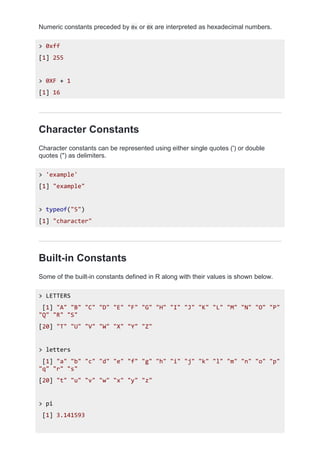 Numeric constants preceded by 0x or 0X are interpreted as hexadecimal numbers.
> 0xff
[1] 255
> 0XF + 1
[1] 16
Character Constants
Character constants can be represented using either single quotes (') or double
quotes (") as delimiters.
> 'example'
[1] "example"
> typeof("5")
[1] "character"
Built-in Constants
Some of the built-in constants defined in R along with their values is shown below.
> LETTERS
[1] "A" "B" "C" "D" "E" "F" "G" "H" "I" "J" "K" "L" "M" "N" "O" "P"
"Q" "R" "S"
[20] "T" "U" "V" "W" "X" "Y" "Z"
> letters
[1] "a" "b" "c" "d" "e" "f" "g" "h" "i" "j" "k" "l" "m" "n" "o" "p"
"q" "r" "s"
[20] "t" "u" "v" "w" "x" "y" "z"
> pi
[1] 3.141593
 