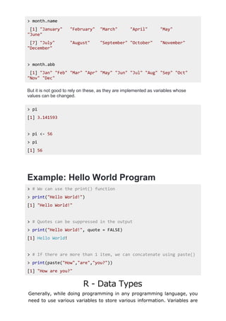 > month.name
[1] "January" "February" "March" "April" "May"
"June"
[7] "July" "August" "September" "October" "November"
"December"
> month.abb
[1] "Jan" "Feb" "Mar" "Apr" "May" "Jun" "Jul" "Aug" "Sep" "Oct"
"Nov" "Dec"
But it is not good to rely on these, as they are implemented as variables whose
values can be changed.
> pi
[1] 3.141593
> pi <- 56
> pi
[1] 56
Example: Hello World Program
> # We can use the print() function
> print("Hello World!")
[1] "Hello World!"
> # Quotes can be suppressed in the output
> print("Hello World!", quote = FALSE)
[1] Hello World!
> # If there are more than 1 item, we can concatenate using paste()
> print(paste("How","are","you?"))
[1] "How are you?"
R - Data Types
Generally, while doing programming in any programming language, you
need to use various variables to store various information. Variables are
 