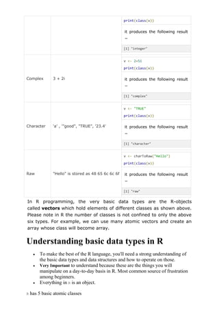 print(class(v))
it produces the following result
−
[1] "integer"
Complex 3 + 2i
v <- 2+5i
print(class(v))
it produces the following result
−
[1] "complex"
Character 'a' , '"good", "TRUE", '23.4'
v <- "TRUE"
print(class(v))
it produces the following result
−
[1] "character"
Raw "Hello" is stored as 48 65 6c 6c 6f
v <- charToRaw("Hello")
print(class(v))
it produces the following result
−
[1] "raw"
In R programming, the very basic data types are the R-objects
called vectors which hold elements of different classes as shown above.
Please note in R the number of classes is not confined to only the above
six types. For example, we can use many atomic vectors and create an
array whose class will become array.
Understanding basic data types in R
 To make the best of the R language, you'll need a strong understanding of
the basic data types and data structures and how to operate on those.
 Very Important to understand because these are the things you will
manipulate on a day-to-day basis in R. Most common source of frustration
among beginners.
 Everything in R is an object.
R has 5 basic atomic classes
 