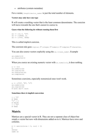  attributes (contain metadata)
For a vector, length(vector_name) is just the total number of elements.
Vectors may only have one type
R will create a resulting vector that is the least common denominator. The coercion
will move towards the one that's easiest to coerce to.
Guess what the following do without running them first
xx <- c(1.7, "a")
xx <- c(TRUE, 2)
xx <- c("a", TRUE)
This is called implicit coercion.
The coersion rule goes logical -> integer -> numeric -> complex -> character.
You can also coerce vectors explicitly using the as.<class_name>. Example
as.numeric()
as.character()
When you coerce an existing numeric vector with as.numeric(), it does nothing.
x <- 0:6
as.numeric(x)
as.logical(x)
as.character(x)
as.complex(x)
Sometimes coercions, especially nonsensical ones won't work.
x <- c("a", "b", "c")
as.numeric(x)
as.logical(x)
# both don't work
Sometimes there is implicit conversion
1 < "2"
# TRUE
"1" > 2
# FALSE
1 < "a"
# TRUE
Matrix
Matrices are a special vector in R. They are not a separate class of object but
simply a vector but now with dimensions added on to it. Matrices have rows and
columns.
m <- matrix(nrow = 2, ncol = 2)
m
dim(m)
same as
 