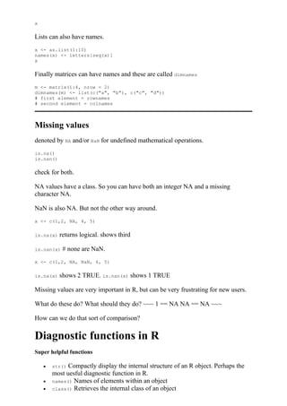 x
Lists can also have names.
x <- as.list(1:10)
names(x) <- letters[seq(x)]
x
Finally matrices can have names and these are called dimnames
m <- matrix(1:4, nrow = 2)
dimnames(m) <- list(c("a", "b"), c("c", "d"))
# first element = rownames
# second element = colnames
Missing values
denoted by NA and/or NaN for undefined mathematical operations.
is.na()
is.nan()
check for both.
NA values have a class. So you can have both an integer NA and a missing
character NA.
NaN is also NA. But not the other way around.
x <- c(1,2, NA, 4, 5)
is.na(x) returns logical. shows third
is.nan(x) # none are NaN.
x <- c(1,2, NA, NaN, 4, 5)
is.na(x) shows 2 TRUE. is.nan(x) shows 1 TRUE
Missing values are very important in R, but can be very frustrating for new users.
What do these do? What should they do? ~~~ 1 == NA NA == NA ~~~
How can we do that sort of comparison?
Diagnostic functions in R
Super helpful functions
 str() Compactly display the internal structure of an R object. Perhaps the
most uesful diagnostic function in R.
 names() Names of elements within an object
 class() Retrieves the internal class of an object
 