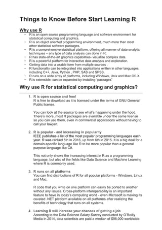 Things to Know Before Start Learning R
Why use R
• R is an open source programming language and software environment for
statistical computing and graphics.
• R is an object oriented programming environment, much more than most
other statistical software packages.
• R is a comprehensive statistical platform, offering all manner of data-analytic
techniques – any type of data analysis can done in R.
• R has state-of-the-art graphics capabilities- visualize complex data.
• R is a powerful platform for interactive data analysis and exploration.
• Getting data into a usable form from multiple sources .
• R functionality can be integrated into applications written in other languages,
including C++, Java, Python , PHP, SAS and SPSS.
• R runs on a wide array of platforms, including Windows, Unix and Mac OS X.
• R is extensible; can be expanded by installing “packages”
Why use R for statistical computing and graphics?
1. R is open source and free!
R is free to download as it is licensed under the terms of GNU General
Public license.
You can look at the source to see what’s happening under the hood.
There’s more, most R packages are available under the same license
so you can use them, even in commercial applications without having to
call your lawyer.
2. R is popular - and increasing in popularity
IEEE publishes a list of the most popular programming languages each
year. R was ranked 5th in 2016, up from 6th in 2015. It is a big deal for a
domain-specific language like R to be more popular than a general
purpose language like C#.
This not only shows the increasing interest in R as a programming
language, but also of the fields like Data Science and Machine Learning
where R is commonly used.
3. R runs on all platforms
You can find distributions of R for all popular platforms - Windows, Linux
and Mac.
R code that you write on one platform can easily be ported to another
without any issues. Cross-platform interoperability is an important
feature to have in today’s computing world - even Microsoft is making its
coveted .NET platform available on all platforms after realizing the
benefits of technology that runs on all systems.
4. Learning R will increase your chances of getting a job
According to the Data Science Salary Survey conducted by O’Reilly
Media in 2014, data scientists are paid a median of $98,000 worldwide.
 