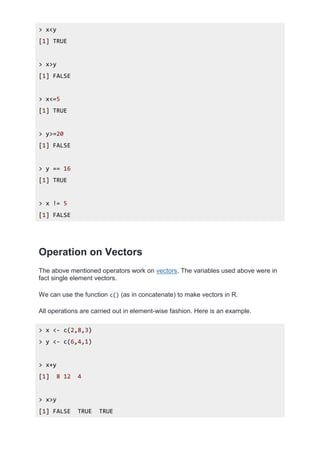 > x<y
[1] TRUE
> x>y
[1] FALSE
> x<=5
[1] TRUE
> y>=20
[1] FALSE
> y == 16
[1] TRUE
> x != 5
[1] FALSE
Operation on Vectors
The above mentioned operators work on vectors. The variables used above were in
fact single element vectors.
We can use the function c() (as in concatenate) to make vectors in R.
All operations are carried out in element-wise fashion. Here is an example.
> x <- c(2,8,3)
> y <- c(6,4,1)
> x+y
[1] 8 12 4
> x>y
[1] FALSE TRUE TRUE
 