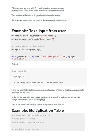 When we are working with R in an interactive session, we can
use readline() function to take input from the user (terminal).
This function will return a single element character vector.
So, if we want numbers, we need to do appropriate conversions.
Example: Take input from user
my.name <- readline(prompt="Enter name: ")
my.age <- readline(prompt="Enter age: ")
# convert character into integer
my.age <- as.integer(my.age)
print(paste("Hi,", my.name, "next year you will be", my.age+1,
"years old."))
Output
Enter name: Mary
Enter age: 17
[1] "Hi, Mary next year you will be 18 years old."
Here, we see that with the prompt argument we can choose to display an appropriate
message for the user.
In the above example, we convert the input age, which is a character vector into
integer using the function as.integer().
This is necessary for the purpose of doing further calculations.
Example: Multiplication Table
# Program to find the multiplication
# table (from 1 to 10)
# of a number input by the user
# take input from the user
 