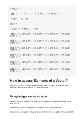 > seq_len(17)
[1] 1 2 3 4 5 6 7 8 9 10 11 12 13 14 15 16 17
> seq(1, 6, by = 3)
[1] 1 4
> seq(1.575, 5.125, by = 0.05)
[1] 1.575 1.625 1.675 1.725 1.775 1.825 1.875 1.925 1.975 2.025
2.075 2.125
[13] 2.175 2.225 2.275 2.325 2.375 2.425 2.475 2.525 2.575 2.625
2.675 2.725
[25] 2.775 2.825 2.875 2.925 2.975 3.025 3.075 3.125 3.175 3.225
3.275 3.325
[37] 3.375 3.425 3.475 3.525 3.575 3.625 3.675 3.725 3.775 3.825
3.875 3.925
[49] 3.975 4.025 4.075 4.125 4.175 4.225 4.275 4.325 4.375 4.425
4.475 4.525
[61] 4.575 4.625 4.675 4.725 4.775 4.825 4.875 4.925 4.975 5.025
5.075 5.125
How to access Elements of a Vector?
Elements of a vector can be accessed using vector indexing. The vector used for
indexing can be logical, integer or character vector.
Using integer vector as index
Vector index in R starts from 1, unlike most programming languages where index
start from 0.
We can use a vector of integers as index to access specific elements.
We can also use negative integers to return all elements except that those specified.
 