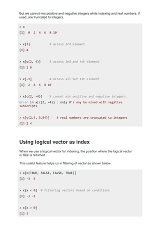 But we cannot mix positive and negative integers while indexing and real numbers, if
used, are truncated to integers.
> x
[1] 0 2 4 6 8 10
> x[3] # access 3rd element
[1] 4
> x[c(2, 4)] # access 2nd and 4th element
[1] 2 6
> x[-1] # access all but 1st element
[1] 2 4 6 8 10
> x[c(2, -4)] # cannot mix positive and negative integers
Error in x[c(2, -4)] : only 0's may be mixed with negative
subscripts
> x[c(2.4, 3.54)] # real numbers are truncated to integers
[1] 2 4
Using logical vector as index
When we use a logical vector for indexing, the position where the logical vector
is TRUE is returned.
This useful feature helps us in filtering of vector as shown below.
> x[c(TRUE, FALSE, FALSE, TRUE)]
[1] -3 3
> x[x < 0] # filtering vectors based on conditions
[1] -3 -1
> x[x > 0]
[1] 3
 