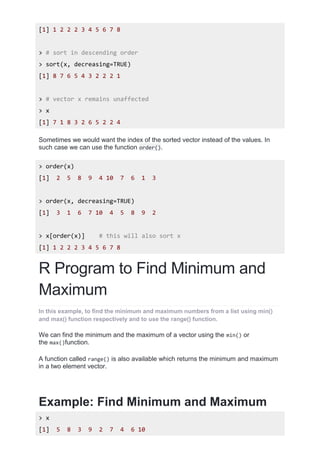 [1] 1 2 2 2 3 4 5 6 7 8
> # sort in descending order
> sort(x, decreasing=TRUE)
[1] 8 7 6 5 4 3 2 2 2 1
> # vector x remains unaffected
> x
[1] 7 1 8 3 2 6 5 2 2 4
Sometimes we would want the index of the sorted vector instead of the values. In
such case we can use the function order().
> order(x)
[1] 2 5 8 9 4 10 7 6 1 3
> order(x, decreasing=TRUE)
[1] 3 1 6 7 10 4 5 8 9 2
> x[order(x)] # this will also sort x
[1] 1 2 2 2 3 4 5 6 7 8
R Program to Find Minimum and
Maximum
In this example, to find the minimum and maximum numbers from a list using min()
and max() function respectively and to use the range() function.
We can find the minimum and the maximum of a vector using the min() or
the max()function.
A function called range() is also available which returns the minimum and maximum
in a two element vector.
Example: Find Minimum and Maximum
> x
[1] 5 8 3 9 2 7 4 6 10
 