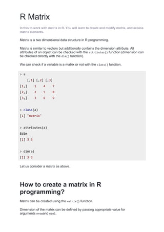 R Matrix
In this to work with matrix in R. You will learn to create and modify matrix, and access
matrix elements.
Matrix is a two dimensional data structure in R programming.
Matrix is similar to vectors but additionally contains the dimension attribute. All
attributes of an object can be checked with the attributes() function (dimension can
be checked directly with the dim() function).
We can check if a variable is a matrix or not with the class() function.
> a
[,1] [,2] [,3]
[1,] 1 4 7
[2,] 2 5 8
[3,] 3 6 9
> class(a)
[1] "matrix"
> attributes(a)
$dim
[1] 3 3
> dim(a)
[1] 3 3
Let us consider a matrix as above.
How to create a matrix in R
programming?
Matrix can be created using the matrix() function.
Dimension of the matrix can be defined by passing appropriate value for
arguments nrowand ncol.
 