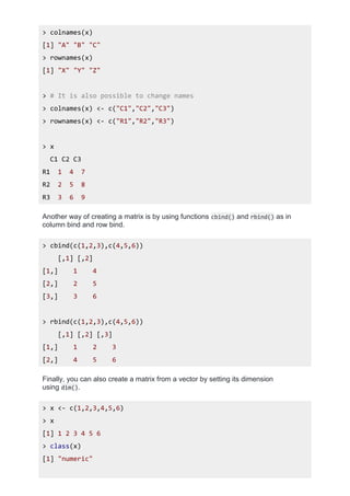 > colnames(x)
[1] "A" "B" "C"
> rownames(x)
[1] "X" "Y" "Z"
> # It is also possible to change names
> colnames(x) <- c("C1","C2","C3")
> rownames(x) <- c("R1","R2","R3")
> x
C1 C2 C3
R1 1 4 7
R2 2 5 8
R3 3 6 9
Another way of creating a matrix is by using functions cbind() and rbind() as in
column bind and row bind.
> cbind(c(1,2,3),c(4,5,6))
[,1] [,2]
[1,] 1 4
[2,] 2 5
[3,] 3 6
> rbind(c(1,2,3),c(4,5,6))
[,1] [,2] [,3]
[1,] 1 2 3
[2,] 4 5 6
Finally, you can also create a matrix from a vector by setting its dimension
using dim().
> x <- c(1,2,3,4,5,6)
> x
[1] 1 2 3 4 5 6
> class(x)
[1] "numeric"
 