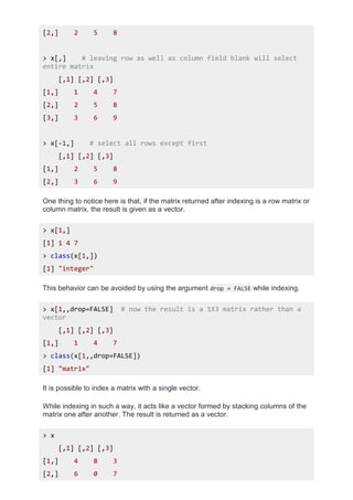 [2,] 2 5 8
> x[,] # leaving row as well as column field blank will select
entire matrix
[,1] [,2] [,3]
[1,] 1 4 7
[2,] 2 5 8
[3,] 3 6 9
> x[-1,] # select all rows except first
[,1] [,2] [,3]
[1,] 2 5 8
[2,] 3 6 9
One thing to notice here is that, if the matrix returned after indexing is a row matrix or
column matrix, the result is given as a vector.
> x[1,]
[1] 1 4 7
> class(x[1,])
[1] "integer"
This behavior can be avoided by using the argument drop = FALSE while indexing.
> x[1,,drop=FALSE] # now the result is a 1X3 matrix rather than a
vector
[,1] [,2] [,3]
[1,] 1 4 7
> class(x[1,,drop=FALSE])
[1] "matrix"
It is possible to index a matrix with a single vector.
While indexing in such a way, it acts like a vector formed by stacking columns of the
matrix one after another. The result is returned as a vector.
> x
[,1] [,2] [,3]
[1,] 4 8 3
[2,] 6 0 7
 