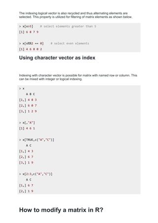 The indexing logical vector is also recycled and thus alternating elements are
selected. This property is utilized for filtering of matrix elements as shown below.
> x[x>5] # select elements greater than 5
[1] 6 8 7 9
> x[x%%2 == 0] # select even elements
[1] 4 6 8 0 2
Using character vector as index
Indexing with character vector is possible for matrix with named row or column. This
can be mixed with integer or logical indexing.
> x
A B C
[1,] 4 8 3
[2,] 6 0 7
[3,] 1 2 9
> x[,"A"]
[1] 4 6 1
> x[TRUE,c("A","C")]
A C
[1,] 4 3
[2,] 6 7
[3,] 1 9
> x[2:3,c("A","C")]
A C
[1,] 6 7
[2,] 1 9
How to modify a matrix in R?
 