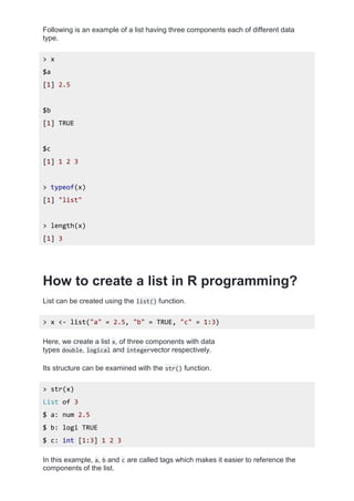 Following is an example of a list having three components each of different data
type.
> x
$a
[1] 2.5
$b
[1] TRUE
$c
[1] 1 2 3
> typeof(x)
[1] "list"
> length(x)
[1] 3
How to create a list in R programming?
List can be created using the list() function.
> x <- list("a" = 2.5, "b" = TRUE, "c" = 1:3)
Here, we create a list x, of three components with data
types double, logical and integervector respectively.
Its structure can be examined with the str() function.
> str(x)
List of 3
$ a: num 2.5
$ b: logi TRUE
$ c: int [1:3] 1 2 3
In this example, a, b and c are called tags which makes it easier to reference the
components of the list.
 