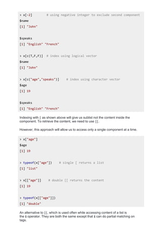 > x[-2] # using negative integer to exclude second component
$name
[1] "John"
$speaks
[1] "English" "French"
> x[c(T,F,F)] # index using logical vector
$name
[1] "John"
> x[c("age","speaks")] # index using character vector
$age
[1] 19
$speaks
[1] "English" "French"
Indexing with [ as shown above will give us sublist not the content inside the
component. To retrieve the content, we need to use [[.
However, this approach will allow us to access only a single component at a time.
> x["age"]
$age
[1] 19
> typeof(x["age"]) # single [ returns a list
[1] "list"
> x[["age"]] # double [[ returns the content
[1] 19
> typeof(x[["age"]])
[1] "double"
An alternative to [[, which is used often while accessing content of a list is
the $ operator. They are both the same except that $ can do partial matching on
tags.
 