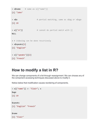 > x$name # same as x[["name"]]
[1] "John"
> x$a # partial matching, same as x$ag or x$age
[1] 19
> x[["a"]] # cannot do partial match with [[
NULL
> # indexing can be done recursively
> x$speaks[1]
[1] "English"
> x[["speaks"]][2]
[1] "French"
How to modify a list in R?
We can change components of a list through reassignment. We can choose any of
the component accessing techniques discussed above to modify it.
Notice below that modification causes reordering of components.
> x[["name"]] <- "Clair"; x
$age
[1] 19
$speaks
[1] "English" "French"
$name
[1] "Clair"
 