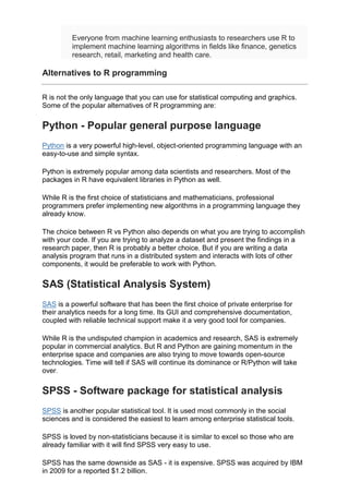 Everyone from machine learning enthusiasts to researchers use R to
implement machine learning algorithms in fields like finance, genetics
research, retail, marketing and health care.
Alternatives to R programming
R is not the only language that you can use for statistical computing and graphics.
Some of the popular alternatives of R programming are:
Python - Popular general purpose language
Python is a very powerful high-level, object-oriented programming language with an
easy-to-use and simple syntax.
Python is extremely popular among data scientists and researchers. Most of the
packages in R have equivalent libraries in Python as well.
While R is the first choice of statisticians and mathematicians, professional
programmers prefer implementing new algorithms in a programming language they
already know.
The choice between R vs Python also depends on what you are trying to accomplish
with your code. If you are trying to analyze a dataset and present the findings in a
research paper, then R is probably a better choice. But if you are writing a data
analysis program that runs in a distributed system and interacts with lots of other
components, it would be preferable to work with Python.
SAS (Statistical Analysis System)
SAS is a powerful software that has been the first choice of private enterprise for
their analytics needs for a long time. Its GUI and comprehensive documentation,
coupled with reliable technical support make it a very good tool for companies.
While R is the undisputed champion in academics and research, SAS is extremely
popular in commercial analytics. But R and Python are gaining momentum in the
enterprise space and companies are also trying to move towards open-source
technologies. Time will tell if SAS will continue its dominance or R/Python will take
over.
SPSS - Software package for statistical analysis
SPSS is another popular statistical tool. It is used most commonly in the social
sciences and is considered the easiest to learn among enterprise statistical tools.
SPSS is loved by non-statisticians because it is similar to excel so those who are
already familiar with it will find SPSS very easy to use.
SPSS has the same downside as SAS - it is expensive. SPSS was acquired by IBM
in 2009 for a reported $1.2 billion.
 