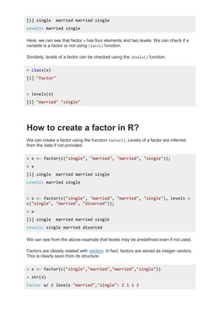 [1] single married married single
Levels: married single
Here, we can see that factor x has four elements and two levels. We can check if a
variable is a factor or not using class() function.
Similarly, levels of a factor can be checked using the levels() function.
> class(x)
[1] "factor"
> levels(x)
[1] "married" "single"
How to create a factor in R?
We can create a factor using the function factor(). Levels of a factor are inferred
from the data if not provided.
> x <- factor(c("single", "married", "married", "single"));
> x
[1] single married married single
Levels: married single
> x <- factor(c("single", "married", "married", "single"), levels =
c("single", "married", "divorced"));
> x
[1] single married married single
Levels: single married divorced
We can see from the above example that levels may be predefined even if not used.
Factors are closely related with vectors. In fact, factors are stored as integer vectors.
This is clearly seen from its structure.
> x <- factor(c("single","married","married","single"))
> str(x)
Factor w/ 2 levels "married","single": 2 1 1 2
 