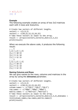 > x[1,2,1]
[1] 3
Example
The following example creates an array of two 3x3 matrices
each with 3 rows and 3columns.
# Create two vectors of different lengths.
vector1 <- c(5,9,3)
vector2 <- c(10,11,12,13,14,15)
# Take these vectors as input to the array.
result <- array(c(vector1,vector2),dim=c(3,3,2))
print(result)
When we execute the above code, it produces the following
result:
, , 1
[,1] [,2] [,3]
[1,] 5 10 13
[2,] 9 11 14
[3,] 3 12 15
, , 2
[,1] [,2] [,3]
[1,] 5 10 13
[2,] 9 11 14
[3,] 3 12 15
Naming Columns and Rows
We can give names to the rows, columns and matrices in the
array by using the dimnames parameter.
# Create two vectors of different lengths.
vector1 <- c(5,9,3)
vector2 <- c(10,11,12,13,14,15)
column.names <- c("COL1","COL2","COL3")
row.names <- c("ROW1","ROW2","ROW3")
matrix.names <- c("Matrix1","Matrix2")
# Take these vectors as input to the array.
result <- array(c(vector1,vector2),dim=c(3,3,2),dimnames =
list(column.names,row.names,matrix.names))
print(result)
 