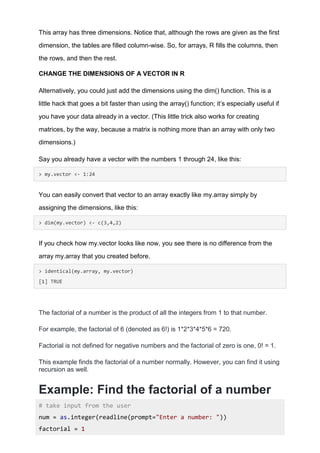 This array has three dimensions. Notice that, although the rows are given as the first
dimension, the tables are filled column-wise. So, for arrays, R fills the columns, then
the rows, and then the rest.
CHANGE THE DIMENSIONS OF A VECTOR IN R
Alternatively, you could just add the dimensions using the dim() function. This is a
little hack that goes a bit faster than using the array() function; it’s especially useful if
you have your data already in a vector. (This little trick also works for creating
matrices, by the way, because a matrix is nothing more than an array with only two
dimensions.)
Say you already have a vector with the numbers 1 through 24, like this:
> my.vector <- 1:24
You can easily convert that vector to an array exactly like my.array simply by
assigning the dimensions, like this:
> dim(my.vector) <- c(3,4,2)
If you check how my.vector looks like now, you see there is no difference from the
array my.array that you created before.
> identical(my.array, my.vector)
[1] TRUE
The factorial of a number is the product of all the integers from 1 to that number.
For example, the factorial of 6 (denoted as 6!) is 1*2*3*4*5*6 = 720.
Factorial is not defined for negative numbers and the factorial of zero is one, 0! = 1.
This example finds the factorial of a number normally. However, you can find it using
recursion as well.
Example: Find the factorial of a number
# take input from the user
num = as.integer(readline(prompt="Enter a number: "))
factorial = 1
 