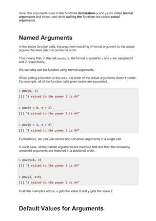 Here, the arguments used in the function declaration (x and y) are called formal
arguments and those used while calling the function are called actual
arguments.
Named Arguments
In the above function calls, the argument matching of formal argument to the actual
arguments takes place in positional order.
This means that, in the call pow(8,2), the formal arguments x and y are assigned 8
and 2 respectively.
We can also call the function using named arguments.
When calling a function in this way, the order of the actual arguments doesn't matter.
For example, all of the function calls given below are equivalent.
> pow(8, 2)
[1] "8 raised to the power 2 is 64"
> pow(x = 8, y = 2)
[1] "8 raised to the power 2 is 64"
> pow(y = 2, x = 8)
[1] "8 raised to the power 2 is 64"
Furthermore, we can use named and unnamed arguments in a single call.
In such case, all the named arguments are matched first and then the remaining
unnamed arguments are matched in a positional order.
> pow(x=8, 2)
[1] "8 raised to the power 2 is 64"
> pow(2, x=8)
[1] "8 raised to the power 2 is 64"
In all the examples above, x gets the value 8 and y gets the value 2.
Default Values for Arguments
 