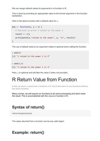 We can assign default values to arguments in a function in R.
This is done by providing an appropriate value to the formal argument in the function
declaration.
Here is the above function with a default value for y.
pow <- function(x, y = 2) {
# function to print x raised to the power y
result <- x^y
print(paste(x,"raised to the power", y, "is", result))
}
The use of default value to an argument makes it optional when calling the function.
> pow(3)
[1] "3 raised to the power 2 is 9"
> pow(3,1)
[1] "3 raised to the power 1 is 3"
Here, y is optional and will take the value 2 when not provided.
R Return Value from Function
In this ,to return a value from a function in R. You'll also learn to use functions without
the return function.
Many a times, we will require our functions to do some processing and return back
the result. This is accomplished with the return() function in R.
Syntax of return()
return(expression)
The value returned from a function can be any valid object.
Example: return()
 