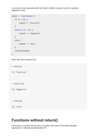 Let us look at an example which will return whether a given number is positive,
negative or zero.
check <- function(x) {
if (x > 0) {
result <- "Positive"
}
else if (x < 0) {
result <- "Negative"
}
else {
result <- "Zero"
}
return(result)
}
Here, are some sample runs.
> check(1)
[1] "Positive"
> check(-10)
[1] "Negative"
> check(0)
[1] "Zero"
Functions without return()
If there are no explicit returns from a function, the value of the last evaluated
expression is returned automatically in R.
 