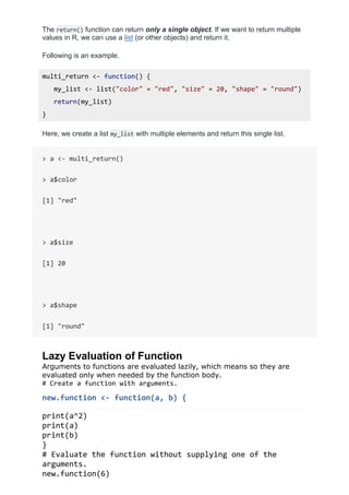 The return() function can return only a single object. If we want to return multiple
values in R, we can use a list (or other objects) and return it.
Following is an example.
multi_return <- function() {
my_list <- list("color" = "red", "size" = 20, "shape" = "round")
return(my_list)
}
Here, we create a list my_list with multiple elements and return this single list.
> a <- multi_return()
> a$color
[1] "red"
> a$size
[1] 20
> a$shape
[1] "round"
Lazy Evaluation of Function
Arguments to functions are evaluated lazily, which means so they are
evaluated only when needed by the function body.
# Create a function with arguments.
new.function <- function(a, b) {
print(a^2)
print(a)
print(b)
}
# Evaluate the function without supplying one of the
arguments.
new.function(6)
 