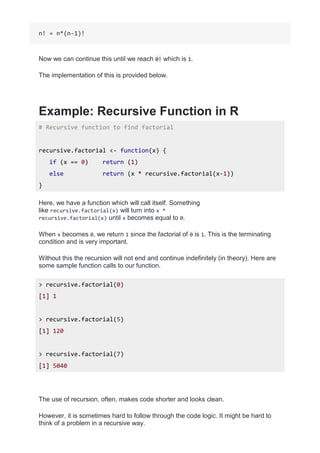 n! = n*(n-1)!
Now we can continue this until we reach 0! which is 1.
The implementation of this is provided below.
Example: Recursive Function in R
# Recursive function to find factorial
recursive.factorial <- function(x) {
if (x == 0) return (1)
else return (x * recursive.factorial(x-1))
}
Here, we have a function which will call itself. Something
like recursive.factorial(x) will turn into x *
recursive.factorial(x) until x becomes equal to 0.
When x becomes 0, we return 1 since the factorial of 0 is 1. This is the terminating
condition and is very important.
Without this the recursion will not end and continue indefinitely (in theory). Here are
some sample function calls to our function.
> recursive.factorial(0)
[1] 1
> recursive.factorial(5)
[1] 120
> recursive.factorial(7)
[1] 5040
The use of recursion, often, makes code shorter and looks clean.
However, it is sometimes hard to follow through the code logic. It might be hard to
think of a problem in a recursive way.
 