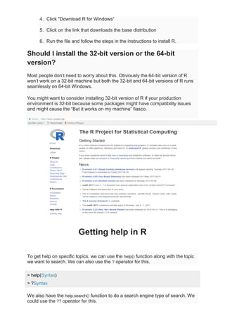 4. Click "Download R for Windows”
5. Click on the link that downloads the base distribution
6. Run the file and follow the steps in the instructions to install R.
Should I install the 32-bit version or the 64-bit
version?
Most people don’t need to worry about this. Obviously the 64-bit version of R
won’t work on a 32-bit machine but both the 32-bit and 64-bit versions of R runs
seamlessly on 64-bit Windows.
You might want to consider installing 32-bit version of R if your production
environment is 32-bit because some packages might have compatibility issues
and might cause the “But it works on my machine” fiasco.
Getting help in R
To get help on specific topics, we can use the help() function along with the topic
we want to search. We can also use the ? operator for this.
> help(Syntax)
> ?Syntax
We also have the help.search() function to do a search engine type of search. We
could use the ?? operator for this.
 