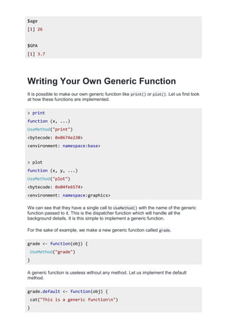 $age
[1] 26
$GPA
[1] 3.7
Writing Your Own Generic Function
It is possible to make our own generic function like print() or plot(). Let us first look
at how these functions are implemented.
> print
function (x, ...)
UseMethod("print")
<bytecode: 0x0674e230>
<environment: namespace:base>
> plot
function (x, y, ...)
UseMethod("plot")
<bytecode: 0x04fe6574>
<environment: namespace:graphics>
We can see that they have a single call to UseMethod() with the name of the generic
function passed to it. This is the dispatcher function which will handle all the
background details. It is this simple to implement a generic function.
For the sake of example, we make a new generic function called grade.
grade <- function(obj) {
UseMethod("grade")
}
A generic function is useless without any method. Let us implement the default
method.
grade.default <- function(obj) {
cat("This is a generic functionn")
}
 