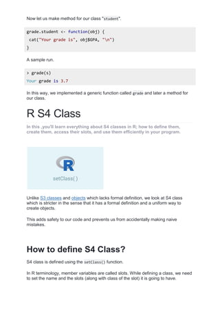 Now let us make method for our class "student".
grade.student <- function(obj) {
cat("Your grade is", obj$GPA, "n")
}
A sample run.
> grade(s)
Your grade is 3.7
In this way, we implemented a generic function called grade and later a method for
our class.
R S4 Class
In this ,you'll learn everything about S4 classes in R; how to define them,
create them, access their slots, and use them efficiently in your program.
Unlike S3 classes and objects which lacks formal definition, we look at S4 class
which is stricter in the sense that it has a formal definition and a uniform way to
create objects.
This adds safety to our code and prevents us from accidentally making naive
mistakes.
How to define S4 Class?
S4 class is defined using the setClass() function.
In R terminology, member variables are called slots. While defining a class, we need
to set the name and the slots (along with class of the slot) it is going to have.
 