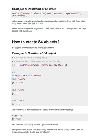 Example 1: Definition of S4 class
setClass("student", slots=list(name="character", age="numeric",
GPA="numeric"))
In the above example, we defined a new class called student along with three slots
it's going to have name, age and GPA.
There are other optional arguments of setClass() which you can explore in the help
section with ?setClass.
How to create S4 objects?
S4 objects are created using the new() function.
Example 2: Creation of S4 object
> # create an object using new()
> # provide the class name and value for slots
> s <- new("student",name="John", age=21, GPA=3.5)
> s
An object of class "student"
Slot "name":
[1] "John"
Slot "age":
[1] 21
Slot "GPA":
[1] 3.5
We can check if an object is an S4 object through the function isS4().
> isS4(s)
[1] TRUE
The function setClass() returns a generator function.
This generator function (usually having same name as the class) can be used to
create new objects. It acts as a constructor.
 
