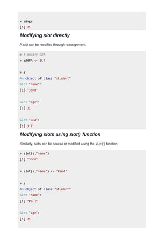 > s@age
[1] 21
Modifying slot directly
A slot can be modified through reassignment.
> # modify GPA
> s@GPA <- 3.7
> s
An object of class "student"
Slot "name":
[1] "John"
Slot "age":
[1] 21
Slot "GPA":
[1] 3.7
Modifying slots using slot() function
Similarly, slots can be access or modified using the slot() function.
> slot(s,"name")
[1] "John"
> slot(s,"name") <- "Paul"
> s
An object of class "student"
Slot "name":
[1] "Paul"
Slot "age":
[1] 21
 