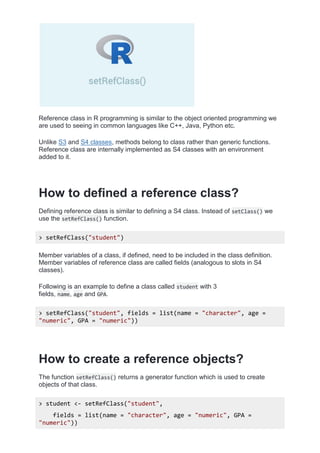 Reference class in R programming is similar to the object oriented programming we
are used to seeing in common languages like C++, Java, Python etc.
Unlike S3 and S4 classes, methods belong to class rather than generic functions.
Reference class are internally implemented as S4 classes with an environment
added to it.
How to defined a reference class?
Defining reference class is similar to defining a S4 class. Instead of setClass() we
use the setRefClass() function.
> setRefClass("student")
Member variables of a class, if defined, need to be included in the class definition.
Member variables of reference class are called fields (analogous to slots in S4
classes).
Following is an example to define a class called student with 3
fields, name, age and GPA.
> setRefClass("student", fields = list(name = "character", age =
"numeric", GPA = "numeric"))
How to create a reference objects?
The function setRefClass() returns a generator function which is used to create
objects of that class.
> student <- setRefClass("student",
fields = list(name = "character", age = "numeric", GPA =
"numeric"))
 