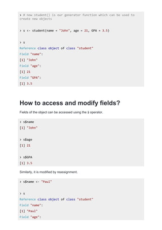 > # now student() is our generator function which can be used to
create new objects
> s <- student(name = "John", age = 21, GPA = 3.5)
> s
Reference class object of class "student"
Field "name":
[1] "John"
Field "age":
[1] 21
Field "GPA":
[1] 3.5
How to access and modify fields?
Fields of the object can be accessed using the $ operator.
> s$name
[1] "John"
> s$age
[1] 21
> s$GPA
[1] 3.5
Similarly, it is modified by reassignment.
> s$name <- "Paul"
> s
Reference class object of class "student"
Field "name":
[1] "Paul"
Field "age":
 