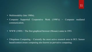 11
• Multimodality (late 1980s).
• Computer Supported Cooperative Work (1990’s) − Computer mediated
communication.
• WWW (1989) − The first graphical browser (Mosaic) came in 1993.
• Ubiquitous Computing − Currently the most active research area in HCI. Sensor
based/context aware computing also known as pervasive computing.
 