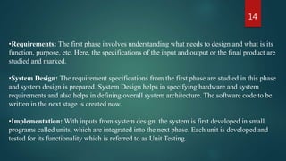 14
•Requirements: The first phase involves understanding what needs to design and what is its
function, purpose, etc. Here, the specifications of the input and output or the final product are
studied and marked.
•System Design: The requirement specifications from the first phase are studied in this phase
and system design is prepared. System Design helps in specifying hardware and system
requirements and also helps in defining overall system architecture. The software code to be
written in the next stage is created now.
•Implementation: With inputs from system design, the system is first developed in small
programs called units, which are integrated into the next phase. Each unit is developed and
tested for its functionality which is referred to as Unit Testing.
 