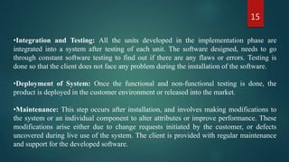 15
•Integration and Testing: All the units developed in the implementation phase are
integrated into a system after testing of each unit. The software designed, needs to go
through constant software testing to find out if there are any flaws or errors. Testing is
done so that the client does not face any problem during the installation of the software.
•Deployment of System: Once the functional and non-functional testing is done, the
product is deployed in the customer environment or released into the market.
•Maintenance: This step occurs after installation, and involves making modifications to
the system or an individual component to alter attributes or improve performance. These
modifications arise either due to change requests initiated by the customer, or defects
uncovered during live use of the system. The client is provided with regular maintenance
and support for the developed software.
 