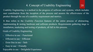 164. Concept of Usability Engineering
Usability Engineering is a method in the progress of software and systems, which includes
user contribution from the inception of the process and assures the effectiveness of the
product through the use of a usability requirement and metrics.
It thus refers to the Usability Function features of the entire process of abstracting,
implementing & testing hardware and software products. Requirements gathering stage to
installation, marketing and testing of products, all fall in this process.
Goals of Usability Engineering
 Effective to use − Functional
 Efficient to use − Efficient
 Error free in use − Safe
 Easy to use − Friendly
Enjoyable in use − Delightful Experience
 