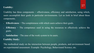 17
Usability:
Usability has three components − effectiveness, efficiency and satisfaction, using which,
users accomplish their goals in particular environments. Let us look in brief about these
components.
 Effectiveness − The completeness with which users achieve their goals.
 Efficiency − The competence used in using the resources to effectively achieve the
goals.
 Satisfaction − The ease of the work system to its users.
Usability Study:
The methodical study on the interaction between people, products, and environment based
on experimental assessment. Example: Psychology, Behavioural Science, etc.
 