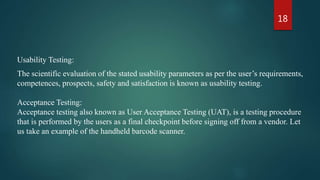 18
Usability Testing:
The scientific evaluation of the stated usability parameters as per the user’s requirements,
competences, prospects, safety and satisfaction is known as usability testing.
Acceptance Testing:
Acceptance testing also known as User Acceptance Testing (UAT), is a testing procedure
that is performed by the users as a final checkpoint before signing off from a vendor. Let
us take an example of the handheld barcode scanner.
 