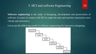 195. HCI and software Engineering
Software engineering is the study of designing, development and preservation of
software. It comes in contact with HCI to make the man and machine interaction more
vibrant and interactive.
Let us see the following model in software engineering for interactive designing.
 