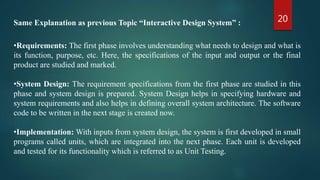 20
•Requirements: The first phase involves understanding what needs to design and what is
its function, purpose, etc. Here, the specifications of the input and output or the final
product are studied and marked.
•System Design: The requirement specifications from the first phase are studied in this
phase and system design is prepared. System Design helps in specifying hardware and
system requirements and also helps in defining overall system architecture. The software
code to be written in the next stage is created now.
•Implementation: With inputs from system design, the system is first developed in small
programs called units, which are integrated into the next phase. Each unit is developed
and tested for its functionality which is referred to as Unit Testing.
Same Explanation as previous Topic “Interactive Design System” :
 