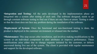 21
•Integration and Testing: All the units developed in the implementation phase are
integrated into a system after testing of each unit. The software designed, needs to go
through constant software testing to find out if there are any flaws or errors. Testing is done
so that the client does not face any problem during the installation of the software.
•Deployment of System: Once the functional and non-functional testing is done, the
product is deployed in the customer environment or released into the market.
•Maintenance: This step occurs after installation, and involves making modifications to the
system or an individual component to alter attributes or improve performance. These
modifications arise either due to change requests initiated by the customer, or defects
uncovered during live use of the system. The client is provided with regular maintenance
and support for the developed software.
 
