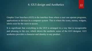 226. GUI design and Aesthetics
Graphic User Interface (GUI) is the interface from where a user can operate programs,
applications or devices in a computer system. This is where the icons, menus, widgets,
labels exist for the users to access.
It is significant that everything in the GUI is arranged in a way that is recognizable
and pleasing to the eye, which shows the aesthetic sense of the GUI designer. GUI
aesthetics provides a character and identity to any product.
 