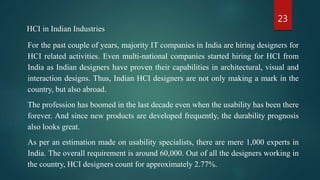 23
HCI in Indian Industries
For the past couple of years, majority IT companies in India are hiring designers for
HCI related activities. Even multi-national companies started hiring for HCI from
India as Indian designers have proven their capabilities in architectural, visual and
interaction designs. Thus, Indian HCI designers are not only making a mark in the
country, but also abroad.
The profession has boomed in the last decade even when the usability has been there
forever. And since new products are developed frequently, the durability prognosis
also looks great.
As per an estimation made on usability specialists, there are mere 1,000 experts in
India. The overall requirement is around 60,000. Out of all the designers working in
the country, HCI designers count for approximately 2.77%.
 